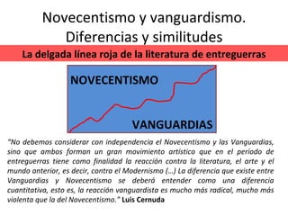Novecentismo y vanguardismo. Diferencias y similitudes NOVECENTISMO VANGUARDIAS La delgada línea roja de la literatura de entreguerras “ No debemos considerar con independencia el Novecentismo y las Vanguardias, sino que ambos forman un gran movimiento artístico que en el período de entreguerras tiene como finalidad la reacción contra la literatura, el arte y el mundo anterior, es decir, contra el Modernismo (…) La diferencia que existe entre Vanguardias y Novecentismo se deberá entender como una diferencia cuantitativa, esto es, la reacción vanguardista es mucho más radical, mucho más violenta que la del Novecentismo.”  Luis Cernuda 
