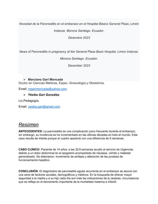 Novedad de la Pancreatitis en el embarazo en el Hospital Básico General Plaza, Limón
Indanza. Morona Santiago. Ecuador.
Diciembre 2023
News of Pancreatitis in pregnancy at the General Plaza Basic Hospital, Limón Indanza.
Morona Santiago. Ecuador.
December 2023
 Marciano Gari Moncada
Doctor en Ciencias Médicas. Espec. Ginecología y Obstetricia.
Email: mgarimoncada@yahoo.com
 Yésika Gari González
Lic.Pedagogía.
Email: yesika.gari@gmail.com
Resúmen
ANTECEDENTES: La pancreatitis es una complicación poco frecuente durante el embarazo;
sin embargo, su incidencia se ha incrementado en las últimas décadas en todo el mundo. Este
caso resulta de interés porque el cuadro apareció con una diferencia de 6 semanas.
CASO CLÍNICO: Paciente de 14 años; a las 32.6 semanas acudió al servicio de Urgencias
debido a un dolor abdominal en el epigastrio acompañado de náuseas, vómito y malestar
generalizado. Se detectaron: incremento de amilasa y alteración de las pruebas de
funcionamiento hepático.
CONCLUSIÓN: El diagnóstico de pancreatitis aguda recurrente en el embarazo se asocia con
una serie de factores sociales, demográficos y médicos. En la búsqueda de ofrecer mayor
seguridad a la madre y a su hijo cada día son más las indicaciones de la cesárea, circunstancia
que se refleja en el decremento importante de la mortalidad materna e infantil.
 