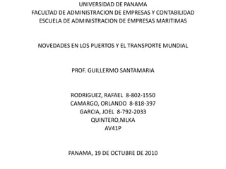 UNIVERSIDAD DE PANAMA FACULTAD DE ADMINISTRACION DE EMPRESAS Y CONTABILIDAD ESCUELA DE ADMINISTRACION DE EMPRESAS MARITIMAS NOVEDADES EN LOS PUERTOS Y EL TRANSPORTE MUNDIAL PROF. GUILLERMO SANTAMARIA RODRIGUEZ, RAFAEL  8-802-1550 CAMARGO, ORLANDO  8-818-397 GARCIA, JOEL  8-792-2033 QUINTERO,NILKA   AV41P PANAMA, 19 DE OCTUBRE DE 2010 