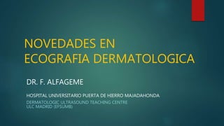 NOVEDADES EN
ECOGRAFIA DERMATOLOGICA
DR. F. ALFAGEME
HOSPITAL UNIVERSITARIO PUERTA DE HIERRO MAJADAHONDA)
DERMATOLOGIC ULTRASOUND TEACHING CENTRE
ULC MADRID (EFSUMB)
 