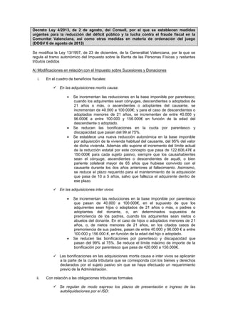 Decreto Ley 4/2013, de 2 de agosto, del Consell, por el que se establecen medidas
urgentes para la reducción del déficit público y la lucha contra el fraude fiscal en la
Comunitat Valenciana, así como otras medidas en materia de ordenación del juego
(DOGV 6 de agosto de 2013)
Se modifica la Ley 13/1997, de 23 de diciembre, de la Generalitat Valenciana, por la que se
regula el tramo autonómico del Impuesto sobre la Renta de las Personas Físicas y restantes
tributos cedidos
A) Modificaciones en relación con el Impuesto sobre Sucesiones y Donaciones
i. En el cuadro de beneficios fiscales:
 En las adquisiciones mortis causa:
Se incrementan las reducciones en la base imponible por parentesco;
cuando los adquirentes sean cónyuges, descendientes o adoptados de
21 años o más, o ascendientes o adoptantes del causante, se
incrementan de 40.000 a 100.000€; y para el caso de descendientes o
adoptados menores de 21 años, se incrementan de entre 40.000 y
96.000€ a entre 100.000 y 156.000€ en función de la edad del
descendiente o adoptado.
Se reducen las bonificaciones en la cuota por parentesco y
discapacidad que pasan del 99 al 75%.
Se establece una nueva reducción autonómica en la base imponible
por adquisición de la vivienda habitual del causante, del 95% del valor
de dicha vivienda. Además ello supone el incremento del límite actual
de la reducción estatal por este concepto que pasa de 122.606,47€ a
150.000€ para cada sujeto pasivo, siempre que los causahabientes
sean el cónyuge, ascendientes o descendientes de aquél, o bien
pariente colateral mayor de 65 años que hubiese convivido con el
causante durante los dos años anteriores al fallecimiento. Asimismo,
se reduce el plazo requerido para el mantenimiento de la adquisición
que pasa de 10 a 5 años, salvo que fallezca el adquirente dentro de
ese plazo.
 En las adquisiciones inter vivos:
Se incrementan las reducciones en la base imponible por parentesco
que pasan de 40.000 a 100.000€, en el supuesto de que los
adquirentes sean hijos o adoptados de 21 años o más, o padres o
adoptantes del donante, o, en determinados supuestos de
premoriencia de los padres, cuando los adquirentes sean nietos o
abuelos del donante. En el caso de hijos o adoptados menores de 21
años, o, de nietos menores de 21 años, en los citados casos de
premoriencia de sus padres, pasan de entre 40.000 y 96.000 € a entre
100.000 y 156.000 €, en función de la edad del hijo o adoptado.
Se reducen las bonificaciones por parentesco y discapacidad que
pasan del 99% al 75%. Se reduce el límite máximo de importe de la
bonificación por parentesco que pasa de 420.000 a 150.000€.
 Las bonificaciones en las adquisiciones mortis causa e inter vivos se aplicarán
a la parte de la cuota tributaria que se corresponda con los bienes y derechos
declarados por el sujeto pasivo sin que se haya efectuado un requerimiento
previo de la Administración.
ii. Con relación a las obligaciones tributarias formales
 Se regulan de modo expreso los plazos de presentación e ingreso de las
autoliquidaciones por el ISD:
 