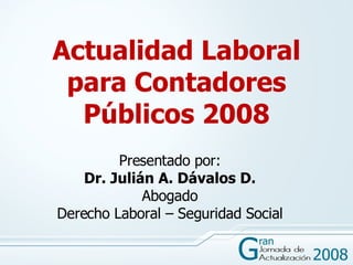 Actualidad Laboral para Contadores Públicos 2008 Presentado por: Dr. Julián A. Dávalos D. Abogado Derecho Laboral – Seguridad Social 