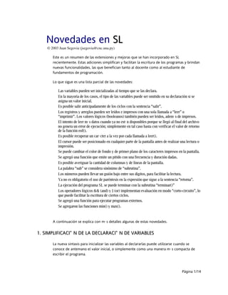 Novedades en SLSL
© 2003 Juan Segovia (jsegovia@cnc.una.py)
Este es un resumen de las extensiones y mejoras que se han incorporado en SL
recientemente. Estas adiciones simplifican y facilitan la escritura de los programas y brindan
nuevas funcionalidades, las que benefician tanto al docente como al estudiante de
fundamentos de programación.
Lo que sigue es una lista parcial de las novedades:
Las variables pueden ser inicializadas al tiempo que se las declara.
En la mayoría de los casos, el tipo de las variables puede ser omitido en su declaración si se
asigna un valor inicial.
Es posible salir anticipadamente de los ciclos con la sentencia “salir”.
Los registros y arreglos pueden ser leídos e impresos con una sola llamada a “leer” o
“imprimir”. Los valores lógicos (booleanos) también pueden ser leídos, además de impresos.
El intento de leer más datos cuando ya no están disponibles porque se llegó al final del archivo
no genera un error de ejecución; simplemente en tal caso basta con verificar el valor de retorno
de la función eof().
Es posible recuperar un carácter a la vez por cada llamada a leer().
El cursor puede ser posicionado en cualquier parte de la pantalla antes de realizar una lectura o
impresión.
Se puede cambiar el color de fondo y de primer plano de los caracteres impresos en la pantalla.
Se agregó una función que emite un pitido con una frecuencia y duración dadas.
Es posible averiguar la cantidad de columnas y de líneas de la pantalla.
La palabra “sub” se considera sinónimo de “subrutina”.
Los números pueden llevar un guión bajo entre sus dígitos, para facilitar la lectura.
Ya no es obligatorio el uso de paréntesis en la expresión que sigue a la sentencia “retorna”.
La ejecución del programa SL se puede terminar con la subrutina “terminar()”
Los operadores lógicos && (and) y || (or) implementan evaluación en modo “corto-circuito”, lo
que puede facilitar la escritura de ciertos ciclos.
Se agregó una función para ejecutar programas externos.
Se agregaron las funciones min() y max().
A continuación se explica con más detalles algunas de estas novedades.
1.1. SIMPLIFICACIÓN DE LA DECLARACIÓN DE VARIABLESSIMPLIFICACIÓN DE LA DECLARACIÓN DE VARIABLES
La nueva sintaxis para inicializar las variables al declararlas puede utilizarse cuando se
conoce de antemano el valor inicial, o simplemente como una manera más compacta de
escribir el programa.
Página 1/14
 