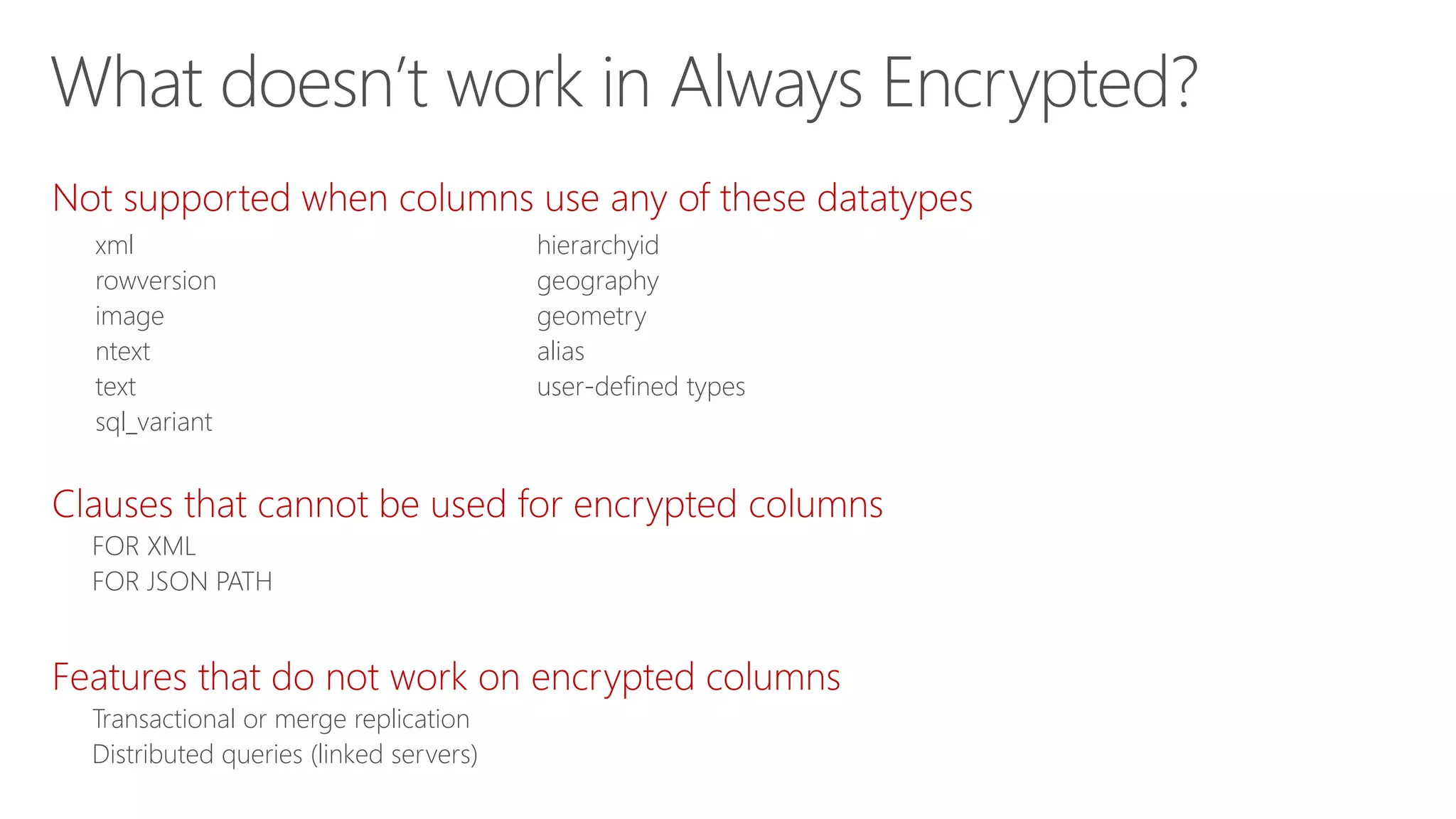 Not supported when columns use any of these datatypes
Clauses that cannot be used for encrypted columns
FOR XML
FOR JSON PATH
Features that do not work on encrypted columns
Transactional or merge replication
Distributed queries (linked servers)
xml
rowversion
image
ntext
text
sql_variant
hierarchyid
geography
geometry
alias
user-defined types
What doesn’t work in Always Encrypted?
 
