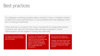 Do not use this option for
developing new applications
Instead, use client driver (such
as ADO 4.6.1) that offers API
for suppressing cryptographic
metadata checks for single
session
For long-running workloads,
use designated user accounts
with this option
For short-running bulk copy
applications or tools that
need to move encrypted data
without decrypting it, set
option to ON immediately
before running and back to
OFF immediately after
completion
Best practices
 