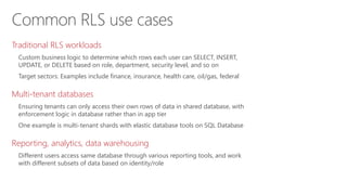 Common RLS use cases
Traditional RLS workloads
Custom business logic to determine which rows each user can SELECT, INSERT,
UPDATE, or DELETE based on role, department, security level, and so on
Target sectors: Examples include finance, insurance, health care, oil/gas, federal
Multi-tenant databases
Ensuring tenants can only access their own rows of data in shared database, with
enforcement logic in database rather than in app tier
One example is multi-tenant shards with elastic database tools on SQL Database
Reporting, analytics, data warehousing
Different users access same database through various reporting tools, and work
with different subsets of data based on identity/role
 