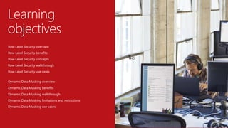 Row-Level Security overview
Row-Level Security benefits
Row-Level Security concepts
Row-Level Security walkthrough
Row-Level Security use cases
Dynamic Data Masking overview
Dynamic Data Masking benefits
Dynamic Data Masking walkthrough
Dynamic Data Masking limitations and restrictions
Dynamic Data Masking use cases
Learning
objectives
 