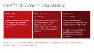 Limit access to sensitive data by defining policies to obfuscate specific database fields,
without affecting database integrity
Benefits of Dynamic Data Masking
Regulatory
compliance
Strong demand for applications
to meet privacy standards
recommended by regulating
authorities
Sensitive data
protection
Protection against unauthorized
access to sensitive data in
application, and against
exposure to developers or DBAs
who need access to production
database
Agility and
transparency
Data is masked anytime,
anywhere, with underlying data
in database remaining intact
Transparent to application and
applied according to user
privilege maintenance and
complexity
 