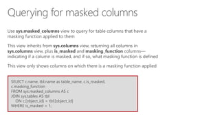 SELECT c.name, tbl.name as table_name, c.is_masked,
c.masking_function
FROM sys.masked_columns AS c
JOIN sys.tables AS tbl
ON c.[object_id] = tbl.[object_id]
WHERE is_masked = 1;
Use sys.masked_columns view to query for table columns that have a
masking function applied to them
This view inherits from sys.columns view, returning all columns in
sys.columns view, plus is_masked and masking_function columns—
indicating if a column is masked, and if so, what masking function is defined
This view only shows columns on which there is a masking function applied
Querying for masked columns
 