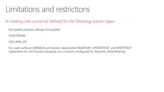 Limitations and restrictions
A masking rule cannot be defined for the following column types:
Encrypted columns (Always Encrypted)
FILESTREAM
COLUMN_SET
For users without UNMASK permission, deprecated READTEXT, UPDATETEXT, and WRITETEXT
statements do not function properly on a column configured for Dynamic Data Masking
 