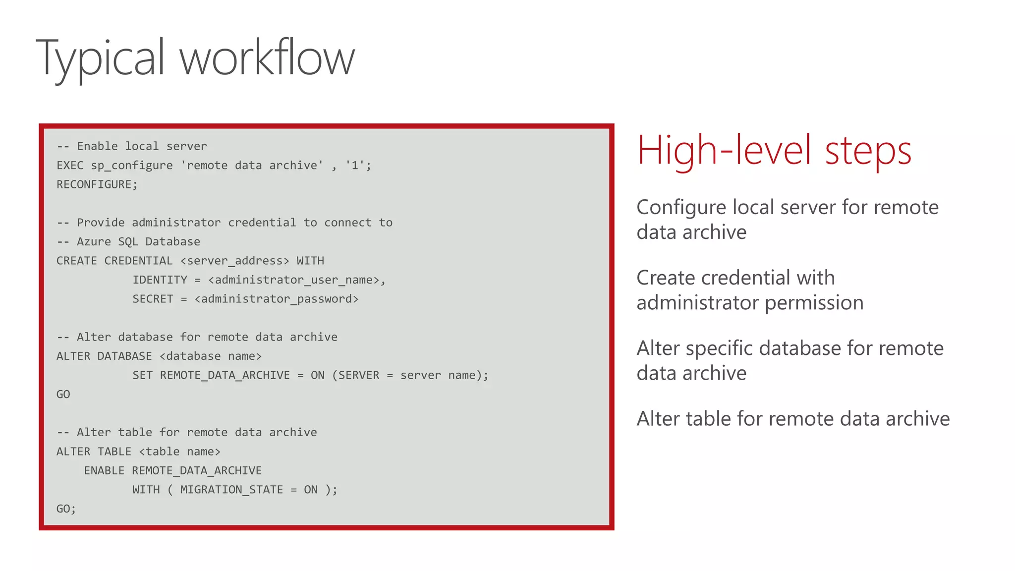 -- Enable local server
EXEC sp_configure 'remote data archive' , '1';
RECONFIGURE;
-- Provide administrator credential to connect to
-- Azure SQL Database
CREATE CREDENTIAL <server_address> WITH
IDENTITY = <administrator_user_name>,
SECRET = <administrator_password>
-- Alter database for remote data archive
ALTER DATABASE <database name>
SET REMOTE_DATA_ARCHIVE = ON (SERVER = server name);
GO
-- Alter table for remote data archive
ALTER TABLE <table name>
ENABLE REMOTE_DATA_ARCHIVE
WITH ( MIGRATION_STATE = ON );
GO;
Typical workflow
High-level steps
Configure local server for remote
data archive
Create credential with
administrator permission
Alter specific database for remote
data archive
Alter table for remote data archive
 