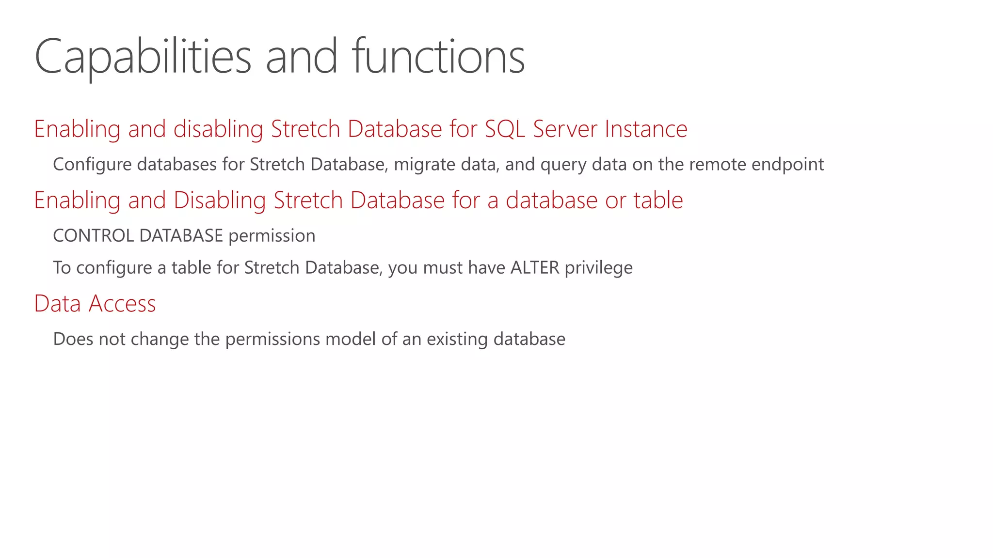 Enabling and disabling Stretch Database for SQL Server Instance
Configure databases for Stretch Database, migrate data, and query data on the remote endpoint
Enabling and Disabling Stretch Database for a database or table
CONTROL DATABASE permission
To configure a table for Stretch Database, you must have ALTER privilege
Data Access
Does not change the permissions model of an existing database
Capabilities and functions
 