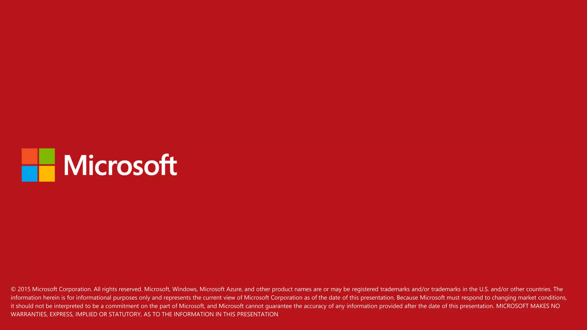 © 2015 Microsoft Corporation. All rights reserved. Microsoft, Windows, Microsoft Azure, and other product names are or may be registered trademarks and/or trademarks in the U.S. and/or other countries. The
information herein is for informational purposes only and represents the current view of Microsoft Corporation as of the date of this presentation. Because Microsoft must respond to changing market conditions,
it should not be interpreted to be a commitment on the part of Microsoft, and Microsoft cannot guarantee the accuracy of any information provided after the date of this presentation. MICROSOFT MAKES NO
WARRANTIES, EXPRESS, IMPLIED OR STATUTORY, AS TO THE INFORMATION IN THIS PRESENTATION
 