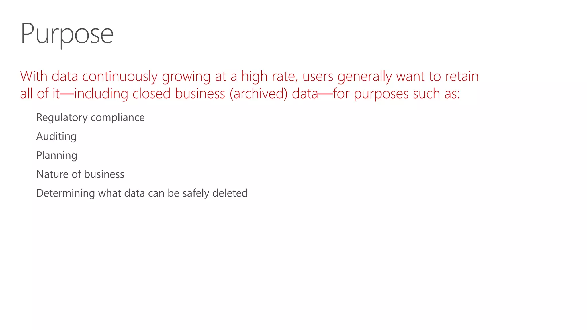 With data continuously growing at a high rate, users generally want to retain
all of it—including closed business (archived) data—for purposes such as:
Regulatory compliance
Auditing
Planning
Nature of business
Determining what data can be safely deleted
Purpose
 
