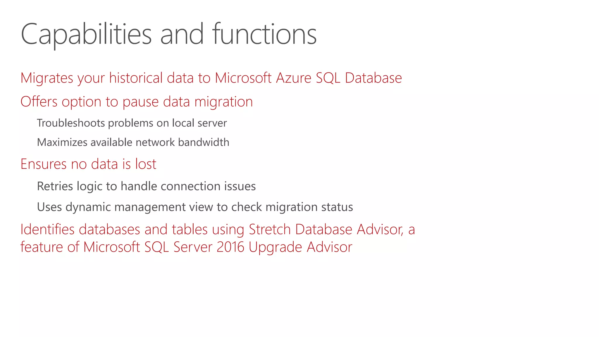 Migrates your historical data to Microsoft Azure SQL Database
Offers option to pause data migration
Troubleshoots problems on local server
Maximizes available network bandwidth
Ensures no data is lost
Retries logic to handle connection issues
Uses dynamic management view to check migration status
Identifies databases and tables using Stretch Database Advisor, a
feature of Microsoft SQL Server 2016 Upgrade Advisor
Capabilities and functions
 