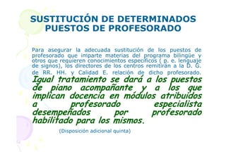 SUSTITUCIÓN DE DETERMINADOS
  PUESTOS DE PROFESORADO

Para asegurar la adecuada sustitución de los puestos de
profesorado que imparte materias del programa bilingüe y
otros que requieren conocimientos específicos ( p. e. lenguaje
de signos), los directores de los centros remitirán a la D. G.
de RR. HH. y Calidad E. relación de dicho profesorado.
Igual tratamiento se dará a los puestos
de piano acompañante y a los que
implican docencia en módulos atribuidos
a         profesorado       especialista
desempeñados        por     profesorado
habilitado para los mismos.
         (Disposición adicional quinta)
 