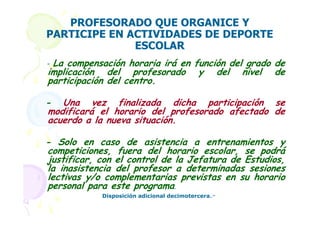 PROFESORADO QUE ORGANICE Y
PARTICIPE EN ACTIVIDADES DE DEPORTE
              ESCOLAR
-La compensación horaria irá en función del grado de
implicación del profesorado y del nivel de
participación del centro.

- Una vez finalizada dicha participación se
modificará el horario del profesorado afectado de
acuerdo a la nueva situación.

- Solo en caso de asistencia a entrenamientos y
competiciones, fuera del horario escolar, se podrá
justificar, con el control de la Jefatura de Estudios,
la inasistencia del profesor a determinadas sesiones
lectivas y/o complementarias previstas en su horario
personal para este programa.
            Disposición adicional decimotercera.-
 