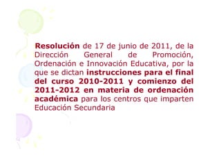 Resolución de 17 de junio de 2011, de la
Dirección    General    de    Promoción,
Ordenación e Innovación Educativa, por la
que se dictan instrucciones para el final
del curso 2010-2011 y comienzo del
2011-2012 en materia de ordenación
académica para los centros que imparten
Educación Secundaria
 