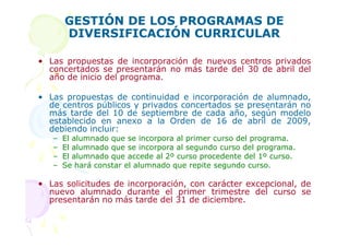 GESTIÓN DE LOS PROGRAMAS DE
       DIVERSIFICACIÓN CURRICULAR

• Las propuestas de incorporación de nuevos centros privados
  concertados se presentarán no más tarde del 30 de abril del
  año de inicio del programa.

• Las propuestas de continuidad e incorporación de alumnado,
  de centros públicos y privados concertados se presentarán no
  más tarde del 10 de septiembre de cada año, según modelo
  establecido en anexo a la Orden de 16 de abril de 2009,
  debiendo incluir:
   –   El alumnado que se incorpora al primer curso del programa.
   –   El alumnado que se incorpora al segundo curso del programa.
   –   El alumnado que accede al 2º curso procedente del 1º curso.
   –   Se hará constar el alumnado que repite segundo curso.

• Las solicitudes de incorporación, con carácter excepcional, de
  nuevo alumnado durante el primer trimestre del curso se
  presentarán no más tarde del 31 de diciembre.
 