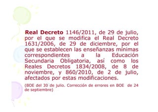 Real Decreto 1146/2011, de 29 de julio,
por el que se modifica el Real Decreto
1631/2006, de 29 de diciembre, por el
que se establecen las enseñanzas mínimas
correspondientes     a     la   Educación
Secundaria Obligatoria, así como los
Reales Decretos 1834/2008, de 8 de
noviembre, y 860/2010, de 2 de julio,
afectados por estas modificaciones.
(BOE del 30 de julio. Corrección de errores en BOE de 24
de septiembre)
 