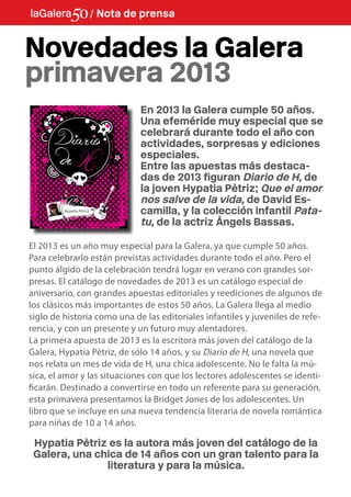 La Galera / / Nota de prensa
            Nota de premsa


Novedades la Galera
primavera 2013
                             En 2013 la Galera cumple 50 años.
                             Una efeméride muy especial que se
                             celebrará durante todo el año con
                             actividades, sorpresas y ediciones
                             especiales.
                             Entre las apuestas más destaca-
                             das de 2013 figuran Diario de H, de
                             la joven Hypatia Pètriz; Que el amor
                             nos salve de la vida, de David Es-
                             camilla, y la colección infantil Pata-
                             tu, de la actriz Àngels Bassas.

El 2013 es un año muy especial para la Galera, ya que cumple 50 años.
Para celebrarlo están previstas actividades durante todo el año. Pero el
punto álgido de la celebración tendrá lugar en verano con grandes sor-
presas. El catálogo de novedades de 2013 es un catálogo especial de
aniversario, con grandes apuestas editoriales y reediciones de algunos de
los clásicos más importantes de estos 50 años. La Galera llega al medio
siglo de historia como una de las editoriales infantiles y juveniles de refe-
rencia, y con un presente y un futuro muy alentadores.
La primera apuesta de 2013 es la escritora más joven del catálogo de la
Galera, Hypatia Pètriz, de sólo 14 años, y su Diario de H, una novela que
nos relata un mes de vida de H, una chica adolescente. No le falta la mú-
sica, el amor y las situaciones con que los lectores adolescentes se identi-
ficarán. Destinado a convertirse en todo un referente para su generación,
esta primavera presentamos la Bridget Jones de los adolescentes. Un
libro que se incluye en una nueva tendencia literaria de novela romántica
para niñas de 10 a 14 años.

 Hypatia Pètriz es la autora más joven del catálogo de la
 Galera, una chica de 14 años con un gran talento para la
               literatura y para la música.
 