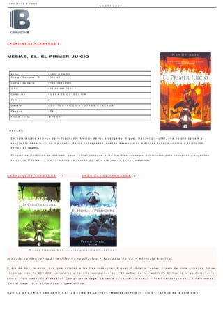 E D I C I O N E S B CHILE
N O V E D A D E S
A u t o r A L E C W E N D Y
C ó d ig o E d ic io n e s B 8 5 0 2 - 0 3 5 1
C ó d ig o d e b a r r a 9 7 8 8 4 6 6 6 5 2 5 5 1
I S B N 9 7 8 - 8 4 - 6 6 6 - 5 2 5 5 - 1
C o le c c ió n F U E R A D E C O L E C C I O N
S e llo B
G é n e r o A D U L T O S / F I C C I O N / O T R O S G E N E R O S
P á g in a s 3 5 8
P r e c io V e n t a $ 1 2 . 0 0 0
C R Ó N I C A S D E H E R M A N O S 2
MESIAS, EL: EL PRIMER JUICIO
R E S E Ñ A
E n e s t a t e r c e r a e n t r e g a d e l a f a s c i n a n t e h i s t o r i a d e l o s a r c á n g e l e s M i g u e l , G a b r i e l y L u c i f e r , u n a b a t a l l a s a l v a j e y
s a n g r i e n t a t i e n e l u g a r e n l a s c r i p t a s d e l o s c o n d e n a d o s c u a n d o los e n o r m e s e j é r c i t o s d e l p r i m e r c i e l o y e l i n f i e r n o
e n t r a n e n guerra.
E l r e i n o d e P e r d i c i ó n e s a s o l a d o , p e r o L u c i f e r c o n v o c a a l o s t e m i b l e s c o n s e j o s d e l i n f i e r n o p a r a c o n s p i r a r y e n g e n d r a r
s u p r o p i o M e s í a s . . . y l o s h e r m a n o s s e r e ú n e n p o r p r i m e r a vez e n q u i n c e milenios.
C R Ó N I C A S D E H E R M A N O S 1 C R Ó N I C A S D E H E R M A N O S 3
W e n d y A l e c n a c i ó e n L o n d r e s y c r e c i ó e n S u d á f r i c a .
m e z c l a c o n t r o v e r t i d a : t h r i l l e r c o n s p i r a t i v o + f a n t a s í a é p i c a + h i s t o r i a b í b l i c a .
A d í a d e h o y , l a s e r i e , q u e g i r a e n t o r n o a l o s t r e s a r c á n g e l e s M i g u e l , G a b r i e l y L u c i f e r , c o n s t a d e s i e t e e n t r e g a s . L l e v a
v e n d i d o s m á s d e 2 5 0 . 0 0 0 e j e m p l a r e s y h a s i d o c o m p a r a d a c o n ' E l s e ñ o r d e l o s a n i l l o s ' . 'E l h i j o d e l a p e r d i c i ó n ' e s e l
p r i m e r t í t u l o t r a d u c i d o a l e s p a ñ o l . C o m p l e t a n l a s a g a : 'L a c a í d a d e L u c i f e r ', 'M e s s i a h – T h e F i r s t J u d g e m e n t ', 'A P a l e H o r s e ',
'E n d o f D a y s ', 'W a r o f t h e A g e s ' y 'L a k e o f F i r e '.
O J O E L O R D E N D E L E C T U R A E S : “ L a c a í d a d e L u c i f e r ” , “ M e s í a s , e l P r i m e r J u i c i o ” , “ E l h i j o d e l a p e r d i c i ó n ”
 