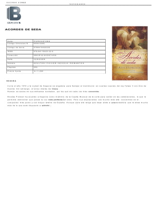 E D I C I O N E S B CHILE
N O V E D A D E S
A u t o r I T U R G A I Z A N A
C ó d ig o E d ic io n e s B 6 0 0 9 - 0 2 9 9
C ó d ig o d e b a r r a 9 7 8 8 4 1 5 4 2 0 3 3 0
I S B N 9 7 8 - 8 4 - 1 5 4 2 0 - 3 3 - 0
C o le c c ió n A M O R & A V E N T U R A
S e llo V E R G A R A
G é n e r o A D U L T O S / F I C C I O N / N O V E L A / R O M A N T I C A
P á g in a s 4 0 0
P r e c io V e n t a $ 1 1 . 0 0 0
ACORDES DE SEDA
R E S E Ñ A
C o r r e e l a ñ o 1 5 7 0 y la c iu d a d d e S e g o v ia s e e n g a la n a p a r a f e s t e ja r e l m a t r im o n io e n c u a r t a s n u p c ia s d e l r e y F e lip e I I c o n A n a d e
A u s t r ia . S in e m b a r g o , e l ú n ic o in t e r é s d e Clara
R o m á n s e c e n t r a e n s u s d e lic a d o s b o r d a d o s , p o r lo s q u e e s c a d a v e z m á s conocida.
N ic o lá s P r o b o s t h a a c u d id o a S e g o v ia c o m o m ie m b r o d e la C a p illa M u s ic a l d e la c o r t e p a r a c a n t a r e n la s c e le b r a c io n e s , lo q u e le
p e r m it ir á d e m o s t r a r q u e p o s e e la v o z más perfecta d e l r e in o . P e r o s u s a s p ir a c io n e s v a n m u c h o m á s a llá : c o n v e r t ir s e e n e l
c o m p o s it o r m á s jo v e n y c o n m a y o r t a le n t o d e E s p a ñ a . A u n q u e p a r a e llo t e n g a q u e d e ja r a t r á s a una b o r d a d o r a q u e le a t r a e m u c h o
m á s d e lo q u e e s t á d is p u e s t o a admitir...
 