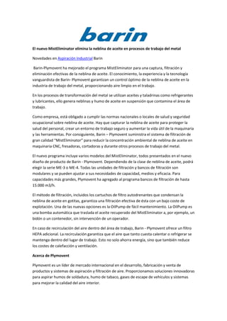 El nuevo MistEliminator elimina la neblina de aceite en procesos de trabajo del metal

Novedades en Aspiración Industrial Barin

 Barin-Plymovent ha mejorado el programa MistEliminator para una captura, filtración y
eliminación efectivas de la neblina de aceite. El conocimiento, la experiencia y la tecnología
vanguardista de Barin- Plymovent garantizan un control óptimo de la neblina de aceite en la
industria de trabajo del metal, proporcionando aire limpio en el trabajo.

En los procesos de transformación del metal se utilizan aceites y taladrinas como refrigerantes
y lubricantes, ello genera neblinas y humo de aceite en suspensión que contamina el área de
trabajo.

Como empresa, está obligado a cumplir las normas nacionales o locales de salud y seguridad
ocupacional sobre neblina de aceite. Hay que capturar la neblina de aceite para proteger la
salud del personal, crear un entorno de trabajo seguro y aumentar la vida útil de la maquinaria
y las herramientas. Por consiguiente, Barin – Plymovent suministra el sistema de filtración de
gran calidad “MistEliminator” para reducir la concentración ambiental de neblina de aceite en
maquinaria CNC, fresadoras, cortadoras y durante otros procesos de trabajo del metal.

El nuevo programa incluye varios modelos del MistEliminator, todos presentados en el nuevo
diseño de producto de Barin - Plymovent. Dependiendo de la clase de neblina de aceite, podrá
elegir la serie ME-3 o ME-4. Todas las unidades de filtración y bancos de filtración son
modulares y se pueden ajustar a sus necesidades de capacidad, medios y eficacia. Para
capacidades más grandes, Plymovent ha agregado al programa bancos de filtración de hasta
15.000 m3/h.

El método de filtración, incluidos los cartuchos de filtro autodrenantes que condensan la
neblina de aceite en gotitas, garantiza una filtración efectiva de ésta con un bajo coste de
explotación. Una de las nuevas opciones es la OilPump de fácil mantenimiento. La OilPump es
una bomba automática que traslada el aceite recuperado del MistEliminator a, por ejemplo, un
bidón o un contenedor, sin intervención de un operador.

En caso de recirculación del aire dentro del área de trabajo, Barin - Plymovent ofrece un filtro
HEPA adicional. La recirculación garantiza que el aire que tanto cuesta calentar o refrigerar se
mantenga dentro del lugar de trabajo. Esto no solo ahorra energía, sino que también reduce
los costes de calefacción y ventilación.

Acerca de Plymovent

Plymovent es un líder de mercado internacional en el desarrollo, fabricación y venta de
productos y sistemas de aspiración y filtración de aire. Proporcionamos soluciones innovadoras
para aspirar humos de soldadura, humo de tabaco, gases de escape de vehículos y sistemas
para mejorar la calidad del aire interior.
 