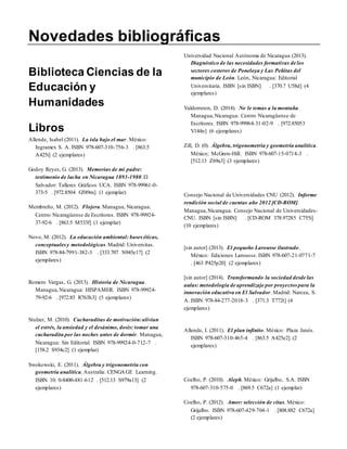 Novedades bibliográficas 
Biblioteca Ciencias de la 
Educación y 
Humanidades 
Libros 
Allende, Isabel (2011). La isla bajo el mar. México: 
Ingramex S. A. ISBN 978-607-310-756-3 . [863.5 
A425i] (2 ejemplares) 
Godoy Reyes, G. (2013). Memorias de mi padre: 
testimonio de lucha en Nicaragua 1893-1980. El 
Salvador: Talleres Gráficos UCA. ISBN 978-99961-0- 
373-5 . [972.8504 G589m] (1 ejemplar) 
Membreño, M. (2012). Flojera. Managua, Nicaragua: 
Centro Nicaragüense de Escritores. ISBN 978-99924- 
37-92-6 . [863.5 M533f] (1 ejemplar) 
Novo, M. (2012). La educación ambiental: bases éticas, 
conceptuales y metodológicas. Madrid: Universitas. 
ISBN 978-84-7991-382-3 . [333.707 N945e17] (2 
ejemplares) 
Romero Vargas, G. (2013). Historia de Nicaragua. 
Managua, Nicaragua: HISPAMER. ISBN 978-99924- 
79-92-6 . [972.85 R763h3] (5 ejemplares) 
Stulzer, M. (2010). Cucharaditas de motivación: alivian 
el estrés, la ansiedad y el desánimo, dosis: tomar una 
cucharadita por las noches antes de dormir. Managua, 
Nicaragua: Sin Editorial. ISBN 978-99924-0-712-7 . 
[158.2 S934c2] (1 ejemplar) 
Swokowski, E. (2011). Álgebra y trigonometría con 
geometría analítica. Australia: CENGAGE Learning. 
ISBN 10: 0-8400-481-612 . [512.13 S979a13] (2 
ejemplares) 
Universidad Nacional Autónoma de Nicaragua (2013). 
Diagnóstico de las necesidades formativas de los 
sectores costeros de Poneloya y Las Peñitas del 
municipio de León. León, Nicaragua: Editorial 
Universitaria. ISBN [sin ISBN] . [370.7 U58d] (4 
ejemplares) 
Valderruten, D. (2014). No le temas a la montaña. 
Managua, Nicaragua: Centro Nicaragüense de 
Escritores. ISBN 978-99964-31-02-9 . [972.85053 
V144n] (6 ejemplares) 
Zill, D. (0). Álgebra, trigonometría y geometría analítica. 
México; McGraw-Hill. ISBN 978-607-15-0714-3 . 
[512.13 Z69a3] (3 ejemplares) 
Consejo Nacional de Universidades CNU (2012). Informe 
rendición social de cuentas año 2012 [CD-ROM]. 
Managua, Nicaragua: Consejo Nacional de Universidades- 
CNU. ISBN [sin ISBN] . [CD-ROM 378.97285 C755i] 
(10 ejemplares) 
[sin autor] (2013). El pequeño Larousse ilustrado. 
México: Ediciones Larousse. ISBN 978-607-21-0771-7 
. [463 P425p20] (2 ejemplares) 
[sin autor] (2014). Transformando la sociedad desde las 
aulas: metodología de aprendizaje por proyectos para la 
innovación educativa en El Salvador. Madrid: Narcea, S. 
A. ISBN 978-84-277-2018-3 . [371.3 T772t] (4 
ejemplares) 
Allende, I. (2011). El plan infinito. México: Plaza Janés. 
ISBN 978-607-310-465-4 . [863.5 A425e2] (2 
ejemplares) 
Coelho, P. (2010). Aleph. México: Grijalbo, S.A. ISBN 
978-607-310-575-0 . [869.5 C672a] (1 ejemplar) 
Coelho, P. (2012). Amor: selección de citas. México: 
Grijalbo. ISBN 978-607-429-704-1 . [808.882 C672a] 
(2 ejemplares) 
 