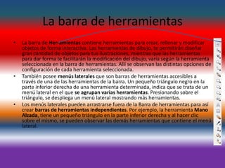 La barra de herramientas
• La barra de Herramientas contiene herramientas para crear, rellenar y modificar
objetos de forma interactiva. Las herramientas de dibujo, te permitirán diseñar
gran cantidad de objetos para tus ilustraciones, mientras que las herramientas
para dar forma te facilitarán la modificación del dibujo, varía según la herramienta
seleccionada en la barra de herramientas. Allí se observan las distintas opciones de
configuración de cada herramienta seleccionada.
• También posee menús laterales que son barras de herramientas accesibles a
través de una de las herramientas de la barra. Un pequeño triángulo negro en la
parte inferior derecha de una herramienta determinada, indica que se trata de un
menú lateral en el que se agrupan varias herramientas. Presionando sobre el
triángulo, se despliega un menú lateral mostrando más herramientas.
• Los menús laterales pueden arrastrarse fuera de la Barra de herramientas para así
crear barras de herramientas independientes. Por ejemplo, la herramienta Mano
Alzada, tiene un pequeño triángulo en la parte inferior derecha y al hacer clic
sobre el mismo, se pueden observar las demás herramientas que contiene el menú
lateral.
 