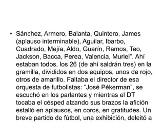 • Sánchez, Armero, Balanta, Quintero, James
(aplauso interminable), Aguilar, Ibarbo,
Cuadrado, Mejía, Aldo, Guarín, Ramos, Teo,
Jackson, Bacca, Perea, Valencia, Muriel”. Ahí
estaban todos, los 26 (de ahí saldrán tres) en la
gramilla, divididos en dos equipos, unos de rojo,
otros de amarillo. Faltaba el director de esa
orquesta de futbolistas: “José Pékerman”, se
escuchó en los parlantes y mientras el DT
tocaba el césped alzando sus brazos la afición
estalló en aplausos, en coros, en gratitudes. Un
breve partido de fútbol, una exhibición, deleitó a
 