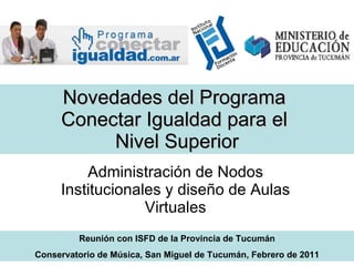 Novedades del Programa  Conectar Igualdad para el  Nivel Superior Administración de Nodos Institucionales y diseño de Aulas Virtuales Reunión con ISFD de la Provincia de Tucumán Conservatorio de Música, San Miguel de Tucumán, Febrero de 2011 
