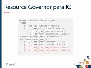 Resource Governor para IO
Nuevo!
23
CREATE RESOURCE POOL pool_name
[ WITH
( [ MIN_CPU_PERCENT = value ]
[ [ , ] MAX_CPU_PE...