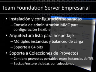 Team Foundation Server EmpresarialInstalación y configuración separadasConsola de administración MMC para configuración flexibleArquitectura lista para hospedajeMúltiples instancias y balanceo de cargaSoporte a 64 bitsSoporte a Colecciones de ProyectosContiene proyectos portables entre instancias de TFSBackup/restore aisladas por colecciones