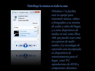 Distribuye la música en toda tu casa
Windows 7 te facilita
usar tu equipo para
transmitir música, vídeos
o fotografías a tu sistema
de audio y vídeo del hogar,
y a otros dispositivos de
medios en red, como Xbox
360, que puedes usar como
un extensor de multi-
medios. (La tecnología de
extensión está incorporada
en dispositivos de
entretenimiento para el
hogar, como TV,
reproductores de DVD y
componentes distantes.
 
