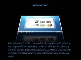 Windows Touch
Con Windows 7, si tienes un monitor de pantalla táctil, solamente
toca la pantalla de tu equipo y trabajarás de forma más directa y
natural. Usa tus dedos para desplazarte, cambiar el tamaño de las
ventanas, reproducir medios y usar el desplazamiento lateral y el
zoom.
 