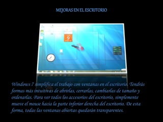 MEJORASEN EL ESCRITORIO
Windows 7 simplifica el trabajo con ventanas en el escritorio. Tendrás
formas más intuitivas de abrirlas, cerrarlas, cambiarlas de tamaño y
ordenarlas. Para ver todos los accesorios del escritorio, simplemente
mueve el mouse hacia la parte inferior derecha del escritorio. De esta
forma, todas las ventanas abiertas quedarán transparentes.
 