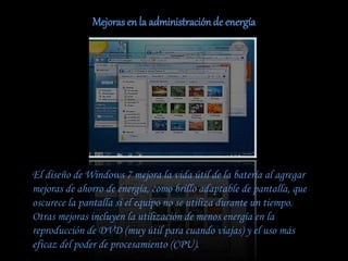 Mejorasen la administraciónde energía
El diseño de Windows 7 mejora la vida útil de la batería al agregar
mejoras de ahorro de energía, como brillo adaptable de pantalla, que
oscurece la pantalla si el equipo no se utiliza durante un tiempo.
Otras mejoras incluyen la utilización de menos energía en la
reproducción de DVD (muy útil para cuando viajas) y el uso más
eficaz del poder de procesamiento (CPU).
 
