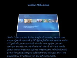 Windows Media Center
Media Center con una óptima interfaz de usuario y soporte para
nuevos tipos de contenido y TV digital facilita más que nunca mirar
TV, películas y otro contenido de vídeo en tu equipo. Con una
conexión de cable y un sencillo sintonizador de TV USB, puedes
grabar y mirar programas según tu programación. Windows Media
Center fue actualizado para administrar una sola guía de TV con
programas de TV estándar y en alta definición digital.
 