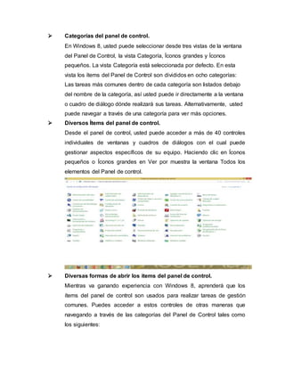  Categorías del panel de control.
En Windows 8, usted puede seleccionar desde tres vistas de la ventana
del Panel de Control, la vista Categoría, Íconos grandes y Íconos
pequeños. La vista Categoría está seleccionada por defecto. En esta
vista los ítems del Panel de Control son divididos en ocho categorías:
Las tareas más comunes dentro de cada categoría son listados debajo
del nombre de la categoría, así usted puede ir directamente a la ventana
o cuadro de diálogo dónde realizará sus tareas. Alternativamente, usted
puede navegar a través de una categoría para ver más opciones.
 Diversos Ítems del panel de control.
Desde el panel de control, usted puede acceder a más de 40 controles
individuales de ventanas y cuadros de diálogos con el cual puede
gestionar aspectos específicos de su equipo. Haciendo clic en Íconos
pequeños o Íconos grandes en Ver por muestra la ventana Todos los
elementos del Panel de control.
 Diversas formas de abrir los items del panel de control.
Mientras va ganando experiencia con Windows 8, aprenderá que los
ítems del panel de control son usados para realizar tareas de gestión
comunes. Puedes acceder a estos controles de otras maneras que
navegando a través de las categorías del Panel de Control tales como
los siguientes:
 