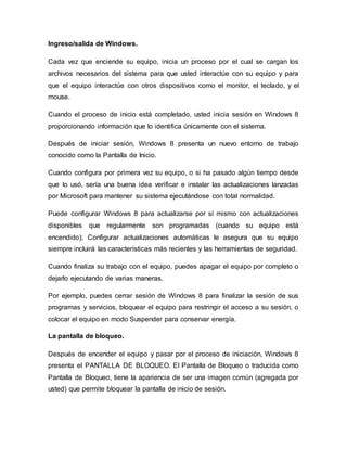 Ingreso/salida de Windows.
Cada vez que enciende su equipo, inicia un proceso por el cual se cargan los
archivos necesarios del sistema para que usted interactúe con su equipo y para
que el equipo interactúe con otros dispositivos como el monitor, el teclado, y el
mouse.
Cuando el proceso de inicio está completado, usted inicia sesión en Windows 8
proporcionando información que lo identifica únicamente con el sistema.
Después de iniciar sesión, Windows 8 presenta un nuevo entorno de trabajo
conocido como la Pantalla de Inicio.
Cuando configura por primera vez su equipo, o si ha pasado algún tiempo desde
que lo usó, sería una buena idea verificar e instalar las actualizaciones lanzadas
por Microsoft para mantener su sistema ejecutándose con total normalidad.
Puede configurar Windows 8 para actualizarse por sí mismo con actualizaciones
disponibles que regularmente son programadas (cuando su equipo está
encendido); Configurar actualizaciones automáticas le asegura que su equipo
siempre incluirá las características más recientes y las herramientas de seguridad.
Cuando finaliza su trabajo con el equipo, puedes apagar el equipo por completo o
dejarlo ejecutando de varias maneras.
Por ejemplo, puedes cerrar sesión de Windows 8 para finalizar la sesión de sus
programas y servicios, bloquear el equipo para restringir el acceso a su sesión, o
colocar el equipo en modo Suspender para conservar energía.
La pantalla de bloqueo.
Después de encender el equipo y pasar por el proceso de iniciación, Windows 8
presenta el PANTALLA DE BLOQUEO. El Pantalla de Bloqueo o traducida como
Pantalla de Bloqueo, tiene la apariencia de ser una imagen común (agregada por
usted) que permite bloquear la pantalla de inicio de sesión.
 