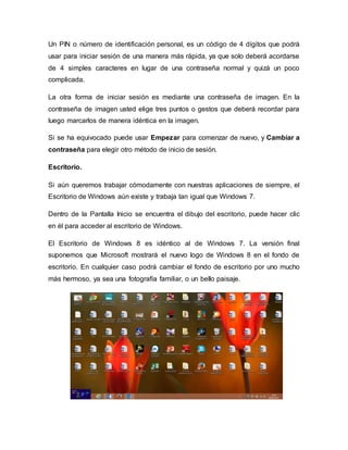 Un PIN o número de identificación personal, es un código de 4 dígitos que podrá
usar para iniciar sesión de una manera más rápida, ya que solo deberá acordarse
de 4 simples caracteres en lugar de una contraseña normal y quizá un poco
complicada.
La otra forma de iniciar sesión es mediante una contraseña de imagen. En la
contraseña de imagen usted elige tres puntos o gestos que deberá recordar para
luego marcarlos de manera idéntica en la imagen.
Si se ha equivocado puede usar Empezar para comenzar de nuevo, y Cambiar a
contraseña para elegir otro método de inicio de sesión.
Escritorio.
Si aún queremos trabajar cómodamente con nuestras aplicaciones de siempre, el
Escritorio de Windows aún existe y trabaja tan igual que Windows 7.
Dentro de la Pantalla Inicio se encuentra el dibujo del escritorio, puede hacer clic
en él para acceder al escritorio de Windows.
El Escritorio de Windows 8 es idéntico al de Windows 7. La versión final
suponemos que Microsoft mostrará el nuevo logo de Windows 8 en el fondo de
escritorio. En cualquier caso podrá cambiar el fondo de escritorio por uno mucho
más hermoso, ya sea una fotografía familiar, o un bello paisaje.
 