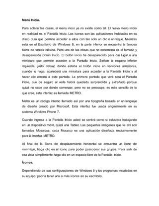 Menú Inicio.
Para aclarar las cosas, el menú inicio ya no existe como tal. El nuevo menú inicio
en realidad es el Pantalla Inicio. Los iconos son las aplicaciones instaladas en su
disco duro que permite acceder a ellos con tan solo un clic o un toque. Mientras
está en el Escritorio de Windows 8, en la parte inferior se encuentra la famosa
barra de tareas clásica. Pero una de las cosas que no encontrará es el famoso y
desaparecido Botón Inicio. El botón inicio ha desaparecido para dar lugar a una
miniatura que permite acceder a la Pantalla Inicio. Señale la esquina inferior
izquierda, justo debajo dónde estaba el botón inicio en versiones anteriores,
cuando lo haga, aparecerá una miniatura para acceder a la Pantalla Inicio y al
hacer clic entrará a esta pantalla. La primera pantalla que verá será el Pantalla
Inicio, que de seguro al verla habrá quedado sorprendido y extrañado porque
quizá no sabe por dónde comenzar, pero no se preocupe, es más sencillo de lo
que cree, esta interfaz es llamada METRO.
Metro es un código interno llamado así por una tipografía basada en un lenguaje
de diseño creado por Microsoft. Esta interfaz fue usada originalmente en su
sistema Windows Phone 7.
Cuando ingresa a la Pantalla Inicio usted se sentirá como si estuviera trabajando
en un dispositivo móvil, quizá una Tablet. Las pequeñas imágenes que ve ahí son
llamadas Mosaicos, cada Mosaico es una aplicación diseñada exclusivamente
para la interfaz METRO.
Al final de la Barra de desplazamiento horizontal se encuentra un ícono de
minimizar, haga clic en el ícono para poder posicionar sus grupos. Para salir de
esa vista simplemente haga clic en un espacio libre de la Pantalla Inicio.
Íconos.
Dependiendo de sus configuraciones de Windows 8 y los programas instalados en
su equipo, podría tener uno o más íconos en su escritorio.
 