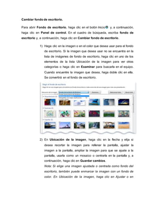 Cambiar fondo de escritorio.
Para abrir Fondo de escritorio, haga clic en el botón Inicio y, a continuación,
haga clic en Panel de control. En el cuadro de búsqueda, escriba fondo de
escritorio y, a continuación, haga clic en Cambiar fondo de escritorio.
1) Haga clic en la imagen o en el color que desea usar para el fondo
de escritorio. Si la imagen que desea usar no se encuentra en la
lista de imágenes de fondo de escritorio, haga clic en uno de los
elementos de la lista Ubicación de la imagen para ver otras
categorías o haga clic en Examinar para buscarla en el equipo.
Cuando encuentre la imagen que desea, haga doble clic en ella.
Se convertirá en el fondo de escritorio.
2) En Ubicación de la imagen, haga clic en la flecha y elija si
desea recortar la imagen para rellenar la pantalla, ajustar la
imagen a la pantalla, ampliar la imagen para que se ajuste a la
pantalla, usarla como un mosaico o centrarla en la pantalla y, a
continuación, haga clic en Guardar cambios.
Nota: Si elige una imagen ajustada o centrada como fondo del
escritorio, también puede enmarcar la imagen con un fondo de
color. En Ubicación de la imagen, haga clic en Ajustar o en
 
