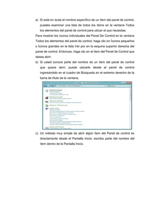 a) Si está en duda el nombre específico de un ítem del panel de control,
puedes examinar una lista de todos los ítems en la ventana Todos
los elementos del panel de control para ubicar el que necesitas.
Para mostrar los íconos individuales del Panel De Control en la ventana
Todos los elementos del panel de control, haga clic en Íconos pequeños
o Íconos grandes en la lista Ver por en la esquina superior derecha del
panel de control. Entonces, haga clic en el ítem del Panel de Control que
desea abrir.
b) Si usted conoce parte del nombre de un ítem del panel de control
que quiere abrir, puede ubicarlo desde el panel de control
ingresándolo en el cuadro de Búsqueda en el extremo derecho de la
barra de título de la ventana.
c) Un método muy simple de abrir algún ítem del Panel de control es
directamente desde el Pantalla Inicio, escriba parte del nombre del
ítem dentro de la Pantalla Inicio.
 