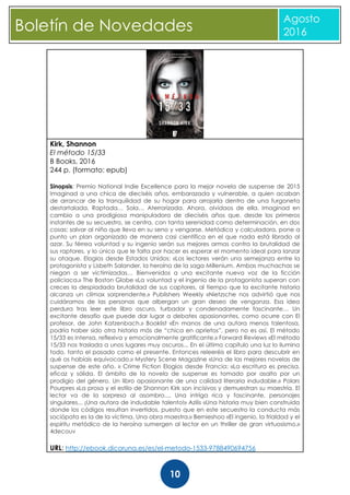 CBoletín de Novedades
Agosto
2016
10
Kirk, Shannon
El método 15/33
B Books, 2016
244 p. (formato: epub)
Sinopsis: Premio National Indie Excellence para la mejor novela de suspense de 2015
Imaginad a una chica de dieciséis años, embarazada y vulnerable, a quien acaban
de arrancar de la tranquilidad de su hogar para arrojarla dentro de una furgoneta
destartalada. Raptada… Sola… Aterrorizada. Ahora, olvidaos de ella. Imaginad en
cambio a una prodigiosa manipuladora de dieciséis años que, desde los primeros
instantes de su secuestro, se centra, con tanta serenidad como determinación, en dos
cosas: salvar al niño que lleva en su seno y vengarse. Metódica y calculadora, pone a
punto un plan organizado de manera casi científica en el que nada está librado al
azar. Su férrea voluntad y su ingenio serán sus mejores armas contra la brutalidad de
sus raptores, y lo único que le falta por hacer es esperar el momento ideal para lanzar
su ataque. Elogios desde Estados Unidos: «Los lectores verán una semejanza entre la
protagonista y Lisbeth Salander, la heroína de la saga Millenium. Ambas muchachas se
niegan a ser victimizadas… Bienvenidos a una excitante nueva voz de la ficción
policiaca.» The Boston Globe «La voluntad y el ingenio de la protagonista superan con
creces la despiadada brutalidad de sus captores, al tiempo que la excitante historia
alcanza un clímax sorprendente.» Publishers Weekly «Nietzsche nos advirtió que nos
cuidáramos de las personas que albergan un gran deseo de venganza. Esa idea
perdura tras leer este libro oscuro, turbador y condenadamente fascinante… Un
excitante desafío que puede dar lugar a debates apasionantes, como ocurre con El
profesor, de John Katzenbach.» Booklist «En manos de una autora menos talentosa,
podría haber sido otra historia más de “chica en aprietos”, pero no es así. El método
15/33 es intensa, reflexiva y emocionalmente gratificante.» Forward Reviews «El método
15/33 nos traslada a unos lugares muy oscuros... En el último capítulo una luz lo ilumina
todo, tanto el pasado como el presente. Entonces releeréis el libro para descubrir en
qué os habíais equivocado.» Mystery Scene Magazine «Una de las mejores novelas de
suspense de este año. » Crime Fiction Elogios desde Francia: «La escritura es precisa,
eficaz y sólida. El ámbito de la novela de suspense es tomado por asalto por un
prodigio del género. Un libro apasionante de una calidad literaria indudable.» Polars
Pourpres «La prosa y el estilo de Shannon Kirk son incisivos y demuestran su maestría. El
lector va de la sorpresa al asombro.... Una intriga rica y fascinante, personajes
singulares... ¡Una autora de indudable talento!» Azilis «Una historia muy bien construida
donde los códigos resultan invertidos, puesto que en este secuestro la conducta más
sociópata es la de la víctima. Una obra maestra.» Bernieshoo «El ingenio, la frialdad y el
espíritu metódico de la heroína sumergen al lector en un thriller de gran virtuosismo.»
4decouv
URL: http://ebook.dicoruna.es/es/el-metodo-1533-9788490694756
 