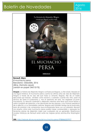 CBoletín de Novedades
Agosto
2016
11
Renault, Mary
El muchacho persa
Barcelona : Debolsillo, 2016
450 p. (formato: epub)
[versión en papel: 3M/13175]
Sinopsis: La historia de Alejandro Magno contada por Bagoas, su fiel criado. Basada en
una figura histórica, El muchacho persa cuenta los últimos años de vida de Alejandro
Magno a través de los ojos del que fuera su amante, Bagoas. Hijo de un noble
ejecutado por traición, vendido como esclavo y castrado cuando era niño, pasó al
servicio de Darío III Codomano y, tras el asesinato de este, fue regalado al joven
macedonio. Su relación sostendrá a Alejandro mientras este tiene que hacer frente a
varios complots de asesinato, a las demandas de dos esposas, a los motines periódicos
de su ejército y a su formidable carácter. Bagoas será también testigo de los profundos
lazos de amistad y de compromiso que el emperador tiene con sus soldados. Renault
nos enseña cómo este muchacho persa podría haber comprendido y apoyado los
fervientes planes de Alejandro mejor que cualquiera de sus generales. Reseña:«Las
novelas históricas de Renault están entre las mejores jamás escritas.»The Washington
Post
URL: http://ebook.dicoruna.es/es/el-muchacho-persa-9788466337977
 