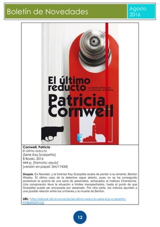 CBoletín de Novedades
Agosto
2016
12
Cornwell, Patricia
El último reducto
(Serie Kay Scarpetta)
B Books, 2016
444 p. (formato: epub)
[versión en papel: 3M/17434]
Sinopsis: Es Navidad, y la forense Kay Scarpetta acaba de perder a su amante, Benton
Wesley. El último caso de la detective sigue abierto, pues no se ha conseguido
esclarecer la autoría de una serie de asesinatos, achacados al mafioso Chandonne.
Una conspiración lleva la situación a límites insospechados, hasta el punto de que
Scarpetta puede ser procesada por asesinato. Por otra parte, los indicios apuntan a
una posible relación entre los crímenes y la muerte de Benton.
URL: http://ebook.dicoruna.es/es/el-ultimo-reducto-serie-kay-scarpetta-
9788490693162
 