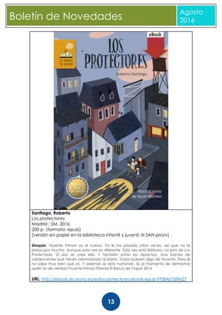 CBoletín de Novedades
Agosto
2016
13
Santiago, Roberto
Los protectores
Madrid : SM, 2016
200 p. (formato: epub)
[versión en papel en la biblioteca infantil y juvenil: N SAN pro/v]
Sinopsis: Vicente Friman es el nuevo. Ya le ha pasado otras veces, así que no le
preocupa mucho. Aunque esta vez es diferente. Esta vez está Bárbara. La jefa de Los
Protectores. O eso se cree ella. Y también están los Apaches. Una banda de
adolescentes que tienen atemorizado al barrio. Todos quieren algo de Vicente. Pero él
no sabe muy bien qué es. Y además se está hartando. Es el momento de demostrar
quién es de verdad Vicente Friman.Premio El Barco de Vapor 2016
URL: http://ebook.dicoruna.es/es/los-protectores-ebook-epub-9788467589627
 