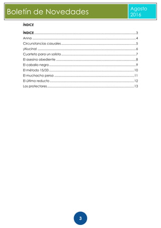 CBoletín de Novedades
Agosto
2016
3
ÍNDICE
ÍNDICE....................................................................................................................3
Anna ......................................................................................................................4
Circunstancias casuales .....................................................................................5
¡Alucina! ................................................................................................................6
Cuarteto para un solista .....................................................................................7
El asesino obediente ...........................................................................................8
El caballo negro...................................................................................................9
El método 15/33 .................................................................................................10
El muchacho persa ...........................................................................................11
El último reducto ................................................................................................12
Los protectores...................................................................................................13
 